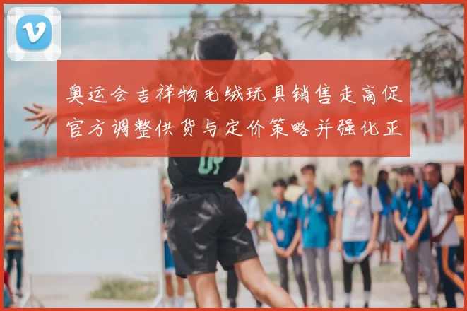 奥运会吉祥物毛绒玩具销售走高促官方调整供货与定价策略并强化正版监管