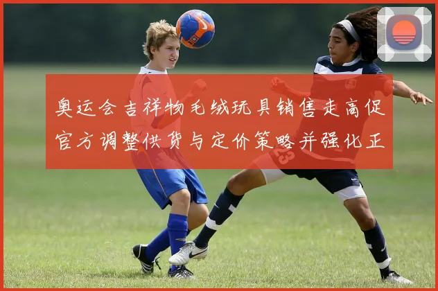 奥运会吉祥物毛绒玩具销售走高促官方调整供货与定价策略并强化正版监管