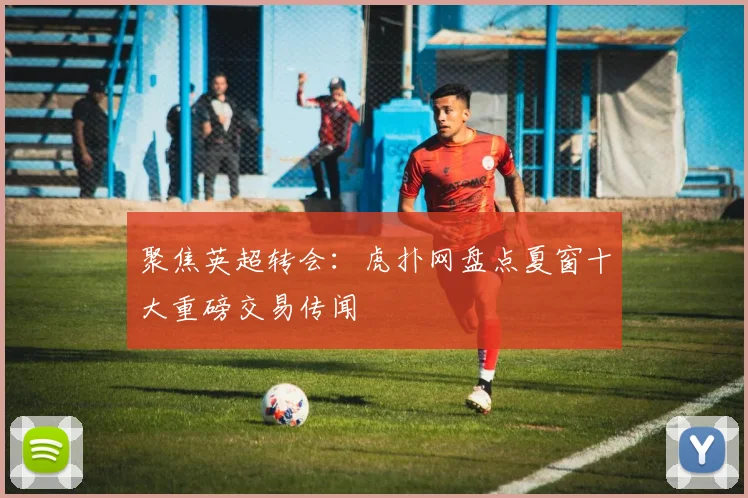 聚焦英超转会：虎扑网盘点夏窗十大重磅交易传闻